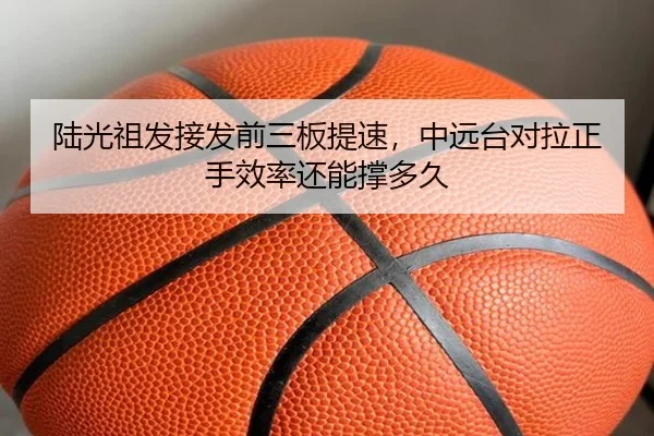 陆光祖发接发前三板提速，中远台对拉正手效率还能撑多久